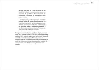 J.Redig 2007 / Design BR 1970 / Linha Evolutiva   56




      décadas (no caso da Coca-Cola mais de um
      século) de trabalho e investimento na marca, em
      conceitos de qualidade, desenvolvimento de
      tecnologias, marketing e propaganda entre
      inúmeros outros.

          Será que essas grandes corporações erraram ao
      tomar a decisão de investir em suas marcas? Os
      resultados empresariais apresentados anualmente
      mostram que não. No mundo atual, quando se fala
      em 'mercados globais', comunicação integrada e
      atividades empresariais sinérgicas, a Petrobras não
      pode prescindir da força de sua marca.”

Nem parece a mesma Empresa que 5 anos depois prescindiu
dessa força ao tentar substituí-la por uma possível força nova,
em forma de X. Sabendo hoje o valor da Marca BR fica ainda
mais difícil entender porque a Petrobrás pensou em
dispensar esse seu patrimônio. Na ocasião provavelmente ela
ainda não tinha conhecimento desse montante, sem falar do
correspondente valor da Marca como patrimônio sócio-
cultural.
 