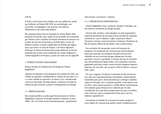 J.Redig 2007 / Design BR 1970 / Introdução   8




LOCAL                                                               educacional, conceitual, e cultural.

A Esdi é o local para este trabalho, por sua influência, ainda      1.1.1. IMPORTÂNCIA PROFISSIONAL
que indireta, no Projeto BR 1970: na metodologia, nos
conceitos, na linguagem, nas pessoas, nos saberes.                  - Aloisio Magalhães criou e manteve, durante 2 décadas, um
Voltaremos a este tema mais adiante.                                dos maiores escritórios de Design do país.

Por enquanto basta citar os exemplos de Arisio Rabin (hoje          - Através dele atendeu, como designer, às mais importantes
professor da Escola), que, ainda recém-formado, foi contratado      empresas brasileiras da sua época (num período de expansão
por Aloisio como consultor do Projeto Petrobrás no assunto cor      econômica), como Unibanco, Light, Copersucar, Banco
a partir de sua tese de formatura na Esdi sobre o tema; de          Nacional, Correios, Caixa Econômica, Embratur, Prefeitura do
Roberto Lanari, ex-aluno colaborador de Aloisio por alguns          Rio de Janeiro, Metrô de Sâo Paulo, entre muitas outras.
anos, que esteve no eixo do Projeto; e de Décio Pignatari,          - Seu escritório foi um grande centro de formação de
Professor de Teoria da Informação muito influente na Escola,        designers. Os estudantes de Comunicação Visual daquela
apontado por Lanari como inspirador do caráter lingüístico-         época que queriam ser designers atuantes procuravam
verbal-tipográfico do Projeto, a partir do multi-uso da sigla BR.   trabalhar em seu escritório porque sabiam que lá iriam
                                                                    aprender a exercer a profissão. E muitos dos que lá iniciaram
1. PORQUE ALOISIO MAGALHÃES?                                        sua vida profissional (quase todos, com raríssimas exceções,
                                                                    graduados pela Esdi, então a única Escola) chegaram depois à
Porque estudar os fundamentos do Design de Aloisio                  liderança do mercado, não só aqui no Rio de Janeiro, mas por
Magalhães?                                                          todo o país.

Agrupei as respostas a esta pergunta em 2 pontos de vista, um       - No caso -singular- do Quarto Centenário do Rio de Janeiro,
voltado ao passado, considerando os valores de sua obra (1.1),      teve obra sua expontaneamente consumida e massivamente
e o outro voltado ao presente e ao futuro (1.2), considerando       assimilada pelo povo, demonstrando que o Design é também
como sua obra pode, décadas depois, continuar servindo de           capaz de interagir com o consumo popular, e não apenas com
referência para orientar a prática contemporânea do Design.         as elites, como muitos pensam e a mídia afirma. Ironicamente,
                                                                    este símbolo quase deixou de ser adotado por ter sido
                                                                    considerado, por uma ala do próprio governo que o escolheu
1.1. PERSONALIDADE
                                                                    num concurso, pouco compreensível pelo povo, por ser
Este estudo justifica-se pelo papel determinante de Aloisio         abstrato e geométrico!
Magalhães na gênese do Design brasileiro (durante os anos
                                                                    - Novamente no âmbito do consumo de massa, projetou o
1960 e 70), em vários níveis simultaneamente - profissional,
                                                                    único objeto de comunicação gráfica usado verdadeiramente
 