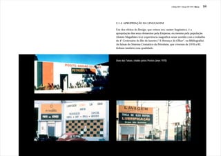 J.Redig 2007 / Design BR 1970 / Marca   84




2.1.4. APROPRIAÇÃO DA LINGUAGEM

Um dos efeitos do Design, que reitera seu caráter lingüístico, é a
apropriação dos seus elementos pela Empresa, ou mesmo pela população.
Aloisio Magalhães teve experiência magnífica nesse sentido com o trabalho
do 4° Centenário do Rio de Janeiro (“A Herança do Olhar”, na Bibliografia).
As faixas do Sistema Cromático da Petrobrás, que viveram de 1970 a 82,
tinham também essa qualidade.



Usos das Faixas, criados pelos Postos (anos 1970)
 