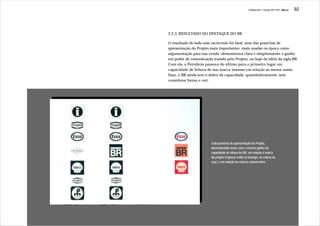 J.Redig 2007 / Design BR 1970 / Marca   92




           2.2.3. RESULTADO DO DESTAQUE DO BR

           O resultado de todo esse raciocínio foi fatal: uma das pranchas de
           apresentação do Projeto mais importantes -mais usadas na época como
           argumentação para sua venda- demonstrava clara e simplesmente o ganho
           em poder de comunicação trazido pelo Projeto, no bojo da idéia da sigla BR.
           Com ela, a Petrobrás passava do último para o primeiro lugar em
           capacidade de leitura de sua marca (mesmo em relação ao menor nome,
           Esso, o BR ainda tem o dobro da capacidade, quantitativamente, sem
           considerar forma e cor).




                                   Outra prancha de apresentação do Projeto,
                                   demonstrando neste caso o enorme ganho de
                                   capacidade de leitura do BR, em relação à marca
                                   da própria Empresa então (o losango, na coluna da
                                   esq.) e em relação às marcas concorrentes




BR BR BR
 