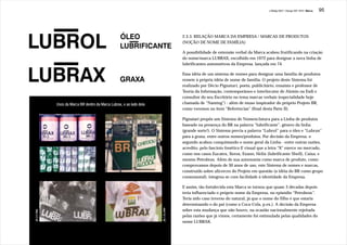 J.Redig 2007 / Design BR 1970 / Marca   95




                                                                                       2.3.3. RELAÇÃO MARCA DA EMPRESA / MARCAS DE PRODUTOS
                                                                                       (NOÇÃO DE NOME DE FAMÍLIA)

                                                                                       A possibilidade de extensão verbal da Marca acabou frutificando na criação
                                                                                       do nome/marca LUBRAX, escolhido em 1972 para designar a nova linha de
                                                                                       lubrificantes automotivos da Empresa, lançada em 74.

                                                                                       Essa idéia de um sistema de nomes para designar uma família de produtos
                                                                                       remete à própria idéia de nome de família. O projeto deste Sistema foi
                                                                                       realizado por Décio Pignatari, poeta, publicitário, ensaísta e professor de
                                                                                       Teoria da Informação, contemporâneo e interlocutor de Aloisio na Esdi e
                                                                                       consultor do seu Escritório no tema marcas verbais (especialidade hoje
              Usos da Marca BR dentro da Marca Lubrax, e ao lado dela                  chamada de “Naming”) - além de muso inspirador do próprio Projeto BR,
                                                                                       como veremos no item “Referências” (final desta Parte II).

                                                                                       Pignatari propôs um Sistema de Nomenclatura para a Linha de produtos
                                                                                       baseado na presença do BR na palavra “lubrificante”, gênero da linha
                                                                                       (grande sorte!). O Sistema previa a palavra “Lubrol” para o óleo e “Lubrax”
                                                                                       para a graxa, entre outros nomes/produtos. Por decisão da Empresa, o
                                                                                       segundo acabou conquistando o nome geral da Linha - entre outras razões,
                                                                                       acredito, pelo fascínio fonético E visual que a letra “X” exerce no mercado,
                                                                                       como nos casos Eucatex, Xerox, Exxon, Helix (lubrificante Shell), Caixa, e
                                                                                       mesmo Petrobrax. Além de sua autonomia como marca de produto, como
                                                                                       comprovamos depois de 30 anos de uso, este Sistema de nomes e marcas,
                                                                                       construído sobre alicerces do Projeto em questão (a idéia do BR como grupo
                                                                                       consonantal), integrou-se com facilidade à identidade da Empresa.

                                                                                       E assim, tão fortalecida esta Marca se tornou que quase 3 décadas depois
                                                                                       teria influenciado o próprio nome da Empresa, no episódio “Petrobrax”.
                                                                                       Teria sido caso inverso do natural, já que o nome do filho é que estaria
                                                                                       determinando o do pai (como a Coca-Cola, p.ex.). A decisão da Empresa
                                                                        JB 7.10.1999




                                                                                       sobre esta mudança que não houve, na ocasião nacionalmente rejeitada
JB 3.9.1984




                                                                                       pelas razões que já vimos, certamente foi estimulada pelas qualidades do
                                                                                       nome LUBRAX.
 