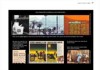 J.Redig 2007 / Design BR 1970 / Marca                                                                       97




                                                                                                                      USOS DA MARCA BR PELA EMPRESA E SEUS FORNECEDORES




                                                                                                                                                                                                                                          Foto do folheto “Crescendo com o Brasil” (ed. da Empresa, aprox.1991)
As 2 fotos da esq. são de Pedro Oswaldo Cruz




                                               Acima, usos do Logotipo original: as 2 fotos da esq. são do Posto Protótipo na Lagoa, Rio de Janeiro, 1970; a da dir. é da sede da Pça da Bandeira, Rio de Janeiro



                                               Note abaixo como a Marca BR, e até                                                                                           Nas ilustrações do anúncio à esq. a Marca BR está
                                               o Sistema Cromático! se submeteram                                                                                           presente 10 vêzes!
                                               ao processo rudimentar da
                                               composição tipográfica (em exemplo
                                               de 1997, embora se trate de                                                                                                  Abaixo, a Marca como parte do cenário do vilarejo
                                               tecnologia antiga).                                                                                                          Veneza, sertão de Pernambuco.




                                                                                                                                                                                                                                          Revista Veja 5.5.1993, foto de Sergio Dutti
                                                                                    Revista Veja 26.5.1982. pág.127
 