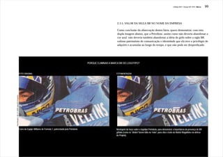 J.Redig 2007 / Design BR 1970 / Marca   99




                                                                                                                                         2.3.5. VALOR DA SIGLA BR NO NOME DA EMPRESA

                                                                                                                                         Como conclusão da observação destes fatos, quero demonstrar, com esta
                                                                                                                                         dupla imagem abaixo, que a Petrobrás -assim como não deveria abandonar a
                                                                                                                                         cor azul -não deveria também abandonar a idéia do grifo sobre a sigla BR,
                                                                                                                                         valioso patrimônio de comunicação e identidade que ela teve o privilégio de
                                                                                                                                         adquirir e acumular ao longo do tempo, e que não pode ser desperdiçado.




                                                                                                                   PORQUE ELIMINAR A MARCA BR DO LOGOTIPO?


                                               FOTO ORIGINAL                                                                            FOTOMONTAGEM
Foto Reuters, JB 4.11.2005, pág.A23 Esportes




                                               Carro da Equipe Williams de Formula 1, patrocinada pela Petrobrás                        Montagem do traço sobre o logotipo Petrobrás, para demonstrar a importância da presença do BR
                                                                                                                                        grifado (como os “dedos” fazem falta na “mão”, para citar o texto de Aloisio Magalhães na defesa
                                                                                                                                                         “dedos”                “mão”,
                                                                                                                                        do Projeto).
 
