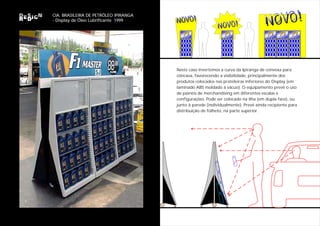 NOVO!                                       NOVO!
CIA. BRASILEIRA DE PETRÓLEO IPIRANGA
                                       NOVO!
                                                           NOVO!
- Display de Óleo Lubrificante 1999
                                                           NOVO!
                                          F1
                                          MASTER
                                          MASTER
                                                               F1
                                                               MASTER
                                                               MASTER
                                                                                    F1
                                                                                     MASTER
                                                                                     MASTER
                                                                                              F1
                                                                                              MASTER
                                                                                              MASTER
                                                                                                       F1
                                                                                                       MASTER
                                                                                                       MASTER




                                       Neste caso invertemos a curva da Ipiranga de convexa para
                                       côncava, favorecendo a visibilidade, principalmente dos
                                       produtos colocados nas prateleiras inferiores do Display (em
                                       laminado ABS moldado à vácuo). O equipamento prevê o uso
                                       de painéis de merchandising em diferentes escalas e
                                       configurações. Pode ser colocado na ilha (em dupla face), ou
                                       junto à parede (individualmente). Prevê ainda recipiente para
                                       distribuição de folheto, na parte superior.
 