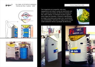 CIA. BRAS. DE PETRÓLEO IPIRANGA
                                                                                    Prêmio Popai Ouro 2000
- Bomba de Óleo “LubGas” 2000

                                  Com engenharia da companhia, este novo
                                  equipamento visa reduzir o preço do lubrificante, por
                                  servir a granel (em tambor de 200 litros instalado na
                                  ilha, sobre rodízios). A inclinação do plano superior
                                  evita o apoio de utensílios, e favorece a identificação
                                  da origem do produto pelo amplo visor, beneficiando
                                  sua confiabilidade. Fabricado em chapa de aço cortada
                                  a laser (assessoria técnica e produção da Mortorvac).




               Lubrificantes
 