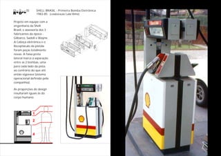 SHELL BRASIL - Primeira Bomba Eletrônica
                  1983-85 (colaboração Lula Hime)

Projeto em equipe com a
engenharia da Shell
Brasil, e assessoria dos 3
fabricantes da época -
Gilbarco, Sadoll e Wayne.
A Cabeça eletrônica e o
Receptáculo da pistola
foram peças totalmente
novas. A faixa preta
lateral marca a separação
entre as 2 bombas, uma
para cada lado da pista,
ao contrário do que até
então vigorava (sistema
operacional definido pela
companhia).

As proporções do design
resultaram iguais às do
corpo humano.




              1
              2


              4
 