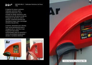 DRESSER-WILLY - Calibrador Eletrônico de Pneus
                1996

O objetivo foi marcar o primeiro
Calibrador eletrônico deste
tradicional fabricante, com a
inovação do design assimétrico, pelo
posicionamento do painel ao lado da
mangueira (e não acima, como é
comum). A eletrônica permite esta
liberdade de layout, que a tecnologia
mecânica não permitia.

O Gancho, desenhado para a Bomba
Vista, serviu perfeitamente para a
mangueira de ar, mais fina e mais
longa (com mais voltas),
economizando custos ao aumentar o
volume de produção da peça (para
atender a 2 produtos distintos).




                                                                 Prêmio Top Ten Brasil Faz Design 1998
 