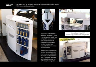 CIA. BRASILEIRA DE PETRÓLEO IPIRANGA - Sistema de Mobiliário de Pista
1999 (colaboração Claudia Haddad)




                                       Redesenho de Mobiliário                 Prêmio Popai Prata 1999
                                                                        Prêmio Top Ten Brasil Faz Design 2000
                                       existente, fechando a forma
                                       a partir da elipse usada pela
                                       companhia nos postos. O
                                       conjunto é dividido em 3
                                       módulos (administração,
                                       vendas, serviços), que
                                       podem também ser usados
                                       separadamente.

                                       Aumentamos o número de
                                       funções do equipamento,
                                       mas reduzimos sua área de
                                       ocupação na ilha em aprox.
                                       30%. O material laminado
                                       ABS moldado a vácuo foi
                                       definido pela companhia.
 