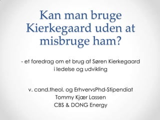Kan man bruge
 Kierkegaard uden at
   misbruge ham?
- et foredrag om et brug af Søren Kierkegaard
             i ledelse og udvikling


  v. cand.theol. og ErhvervsPhd-Stipendiat
            Tommy Kjær Lassen
            CBS & DONG Energy
 
