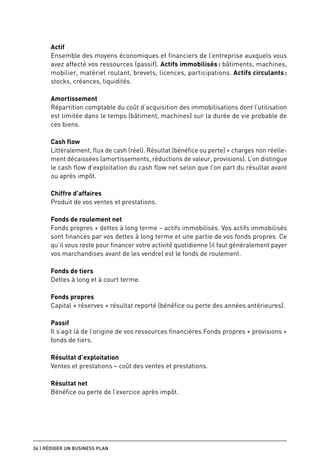 Actif
      Ensemble des moyens économiques et financiers de l’entreprise auxquels vous
      avez affecté vos ressources (passif). Actifs immobilisés : bâtiments, machines,
      mobilier, matériel roulant, brevets, licences, participations. Actifs circulants :
      stocks, créances, liquidités.

      Amortissement
      Répartition comptable du coût d’acquisition des immobilisations dont l’utilisation
      est limitée dans le temps (bâtiment, machines) sur la durée de vie probable de
      ces biens.

      Cash flow
      Littéralement, flux de cash (réel). Résultat (bénéfice ou perte) + charges non réelle-
      ment décaissées (amortissements, réductions de valeur, provisions). L’on distingue
      le cash flow d’exploitation du cash flow net selon que l’on part du résultat avant
      ou après impôt.

      Chiffre d’affaires
      Produit de vos ventes et prestations.

      Fonds de roulement net
      Fonds propres + dettes à long terme – actifs immobilisés. Vos actifs immobilisés
      sont financés par vos dettes à long terme et une partie de vos fonds propres. Ce
      qu’il vous reste pour financer votre activité quotidienne (il faut généralement payer
      vos marchandises avant de les vendre) est le fonds de roulement.

      Fonds de tiers
      Dettes à long et à court terme.

      Fonds propres
      Capital + réserves + résultat reporté (bénéfice ou perte des années antérieures).

      Passif
      Il s’agit là de l’origine de vos ressources financières.Fonds propres + provisions +
      fonds de tiers.

      Résultat d’exploitation
      Ventes et prestations – coût des ventes et prestations.

      Résultat net
      Bénéfice ou perte de l’exercice après impôt.




36 | Rédiger un business plan
 