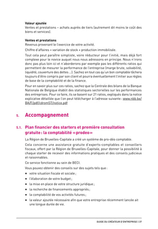 Valeur ajoutée
        Ventes et prestations – achats auprès de tiers (autrement dit moins le coût des
        biens et services).

        Ventes et prestations
        Revenus provenant le l’exercice de votre activité.
        Chiffre d’affaires + variation de stock + production immobilisée.
        Tout cela peut paraître simpliste, voire réducteur pour l’initié, mais déjà fort
        complexe pour le novice auquel nous nous adressons en principe. Nous n’irons
        donc pas plus loin ici et n’aborderons par exemple pas les différents ratios qui
        permettent de mesurer la performance de l’entreprise (marge brute, solvabilité,
        liquidité, couverture des dettes …). Sachez en tout cas qu’un bon comptable tâchera
        toujours d’être compris par son client et pourra éventuellement l’initier aux règles
        de base de la comptabilité et de la finance.
        Pour en savoir plus sur ces ratios, sachez que la Centrale des bilans de la Banque
        Nationale de Belgique établit des statistiques sectorielles sur les performances
        des entreprises. Pour ce faire, ils se basent sur 21 ratios, expliqués dans la notice
        explicative détaillée que l’on peut télécharger à l’adresse suivante : www.nbb.be/
        BA/F/pdf/cdromST/notice.pdf


5.	     Accompagnement

5.1.	   Plan financier des starters et première consultation
        gratuite : la comptabilité « prodeo »
        La Région de Bruxelles-Capitale a créé un système de pro-déo comptable.
        Cela concerne une assistance gratuite d’experts-comptables et conseillers
        fiscaux, offert par la Région de Bruxelles-Capitale, pour donner la possibilité à
        chaque starter de recevoir des informations pratiques et des conseils judicieux
        et raisonnables.
        Ce service fonctionne au sein de BECI.
        Vous pouvez obtenir des conseils sur des sujets tels que :
        ◆◆   votre situation fiscale et sociale ;
        ◆◆   l’élaboration de votre budget ;
        ◆◆   la mise en place de votre structure juridique ;
        ◆◆   la recherche de financements appropriés ;
        ◆◆   la comptabilité de vos activités futures ;
        ◆◆   la valeur ajoutée nécessaire afin que votre entreprise récemment lancée ait
             une longue durée de vie.




                                                               guide du créateur d’entreprise | 37
 