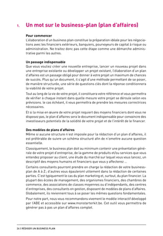 1.	   Un mot sur le business-plan (plan d’affaires)
      Pour commencer
      L’élaboration d’un business plan constitue la préparation idéale pour les négocia-
      tions avec les financiers extérieurs, banquiers, pourvoyeurs de capital à risque ou
      administration. Ne traitez donc pas cette étape comme une démarche adminis-
      trative parmi les autres.

      Un passage indispensable
      Que vous vouliez créer une nouvelle entreprise, lancer un nouveau projet dans
      une entreprise existante ou développer un projet existant, l’élaboration d’un plan
      d’affaires est un passage obligé pour donner à votre projet un maximum de chances
      de succès. Plus qu’un document, il s’agit d’une méthode permettant de se poser,
      de manière structurée, une série de questions clés dont la réponse conditionnera
      la viabilité de votre projet.
      Tout au long de la vie de votre projet, il constituera votre référence et vous permettra
      de vérifier à chaque instant dans quelle mesure votre projet se déroule selon vos
      prévisions. le cas échéant, il vous permettra de prendre les mesures correctrices
      nécessaires.
      Et si la mise en œuvre de votre projet requiert des moyens financiers dont vous ne
      disposez pas, le plan d’affaires sera le document indispensable pour convaincre des
      investisseurs potentiels de la solidité de votre projet et de l’intérêt de le financer.

      Des modèles de plans d’affaires
      Même si aucune structure n’est imposée pour la rédaction d’un plan d’affaires, il
      est préférable de suivre un schéma structuré afin de n’omettre aucune question
      essentielle.
      Classiquement, le business plan doit au minimum contenir une présentation géné-
      rale de votre projet d’entreprise, de la gamme de produits et/ou services que vous
      entendez proposer au client, une étude du marché sur lequel vous vous lancez, un
      descriptif des moyens humains et financiers que vous y affecterez …
      Certains consultants pourront prendre en charge la rédaction de votre business-
      plan de A à Z ; d’autres vous épauleront utilement dans la rédaction de certaines
      parties. C’est typiquement le cas du plan marketing et, surtout, du plan financier. La
      plupart des écoles de management, des organismes financiers, des chambres de
      commerce, des associations de classes moyennes ou d’indépendants, des centres
      d’entreprises, des consultants en gestion, disposent de modèles de plans d’affaires.
      Globalement, ils reviennent tous à se poser les mêmes questions fondamentales.
      Pour notre part, nous vous recommandons vivement le modèle interactif développé
      par l’ABE et accessible sur www.monstarterkit.be. Cet outil vous permettra de
      générer pas à pas un plan d’affaires complet.




24 | Rédiger un business plan
 