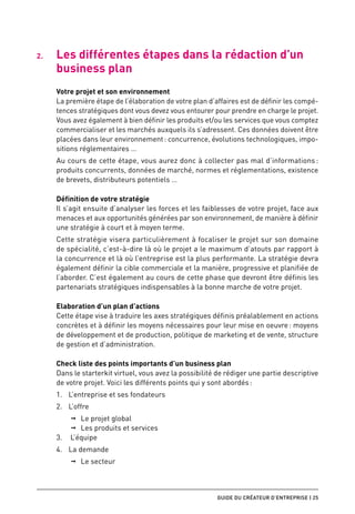 2.	   Les différentes étapes dans la rédaction d’un
      business plan
      Votre projet et son environnement
      La première étape de l’élaboration de votre plan d’affaires est de définir les compé-
      tences stratégiques dont vous devez vous entourer pour prendre en charge le projet.
      Vous avez également à bien définir les produits et/ou les services que vous comptez
      commercialiser et les marchés auxquels ils s’adressent. Ces données doivent être
      placées dans leur environnement : concurrence, évolutions technologiques, impo-
      sitions réglementaires …
      Au cours de cette étape, vous aurez donc à collecter pas mal d’informations :
      produits concurrents, données de marché, normes et réglementations, existence
      de brevets, distributeurs potentiels …

      Définition de votre stratégie
      Il s’agit ensuite d’analyser les forces et les faiblesses de votre projet, face aux
      menaces et aux opportunités générées par son environnement, de manière à définir
      une stratégie à court et à moyen terme.
      Cette stratégie visera particulièrement à focaliser le projet sur son domaine
      de spécialité, c’est-à-dire là où le projet a le maximum d’atouts par rapport à
      la concurrence et là où l’entreprise est la plus performante. La stratégie devra
      également définir la cible commerciale et la manière, progressive et planifiée de
      l’aborder. C’est également au cours de cette phase que devront être définis les
      partenariats stratégiques indispensables à la bonne marche de votre projet.

      Elaboration d’un plan d’actions
      Cette étape vise à traduire les axes stratégiques définis préalablement en actions
      concrètes et à définir les moyens nécessaires pour leur mise en oeuvre : moyens
      de développement et de production, politique de marketing et de vente, structure
      de gestion et d’administration.

      Check liste des points importants d’un business plan
      Dans le starterkit virtuel, vous avez la possibilité de rédiger une partie descriptive
      de votre projet. Voici les différents points qui y sont abordés :
      1.	 L’entreprise et ses fondateurs
      2.	 L’offre
          ➞➞ Le projet global
          ➞➞ Les produits et services
      3.	 L’équipe
      4.	 La demande
          ➞➞ Le secteur



                                                          guide du créateur d’entreprise | 25
 