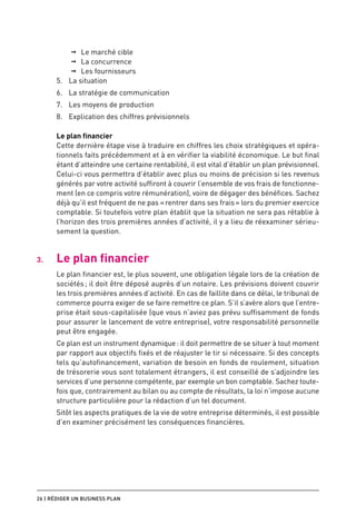 ➞➞ Le marché cible
           ➞➞ La concurrence
           ➞➞ Les fournisseurs
      5.	 La situation
      6.	 La stratégie de communication
      7.	 Les moyens de production
      8.	 Explication des chiffres prévisionnels

      Le plan financier
      Cette dernière étape vise à traduire en chiffres les choix stratégiques et opéra-
      tionnels faits précédemment et à en vérifier la viabilité économique. Le but final
      étant d’atteindre une certaine rentabilité, il est vital d’établir un plan prévisionnel.
      Celui-ci vous permettra d’établir avec plus ou moins de précision si les revenus
      générés par votre activité suffiront à couvrir l’ensemble de vos frais de fonctionne-
      ment (en ce compris votre rémunération), voire de dégager des bénéfices. Sachez
      déjà qu’il est fréquent de ne pas « rentrer dans ses frais » lors du premier exercice
      comptable. Si toutefois votre plan établit que la situation ne sera pas rétablie à
      l’horizon des trois premières années d’activité, il y a lieu de réexaminer sérieu-
      sement la question.


3.	   Le plan financier
      Le plan financier est, le plus souvent, une obligation légale lors de la création de
      sociétés ; il doit être déposé auprès d’un notaire. Les prévisions doivent couvrir
      les trois premières années d’activité. En cas de faillite dans ce délai, le tribunal de
      commerce pourra exiger de se faire remettre ce plan. S’il s’avère alors que l’entre-
      prise était sous-capitalisée (que vous n’aviez pas prévu suffisamment de fonds
      pour assurer le lancement de votre entreprise), votre responsabilité personnelle
      peut être engagée.
      Ce plan est un instrument dynamique : il doit permettre de se situer à tout moment
      par rapport aux objectifs fixés et de réajuster le tir si nécessaire. Si des concepts
      tels qu’autofinancement, variation de besoin en fonds de roulement, situation
      de trésorerie vous sont totalement étrangers, il est conseillé de s’adjoindre les
      services d’une personne compétente, par exemple un bon comptable. Sachez toute-
      fois que, contrairement au bilan ou au compte de résultats, la loi n’impose aucune
      structure particulière pour la rédaction d’un tel document.
      Sitôt les aspects pratiques de la vie de votre entreprise déterminés, il est possible
      d’en examiner précisément les conséquences financières.




26 | Rédiger un business plan
 