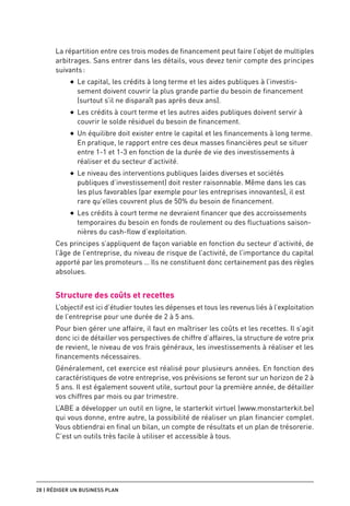 La répartition entre ces trois modes de financement peut faire l’objet de multiples
      arbitrages. Sans entrer dans les détails, vous devez tenir compte des principes
      suivants :
           ◆◆   Le capital, les crédits à long terme et les aides publiques à l’investis-
                sement doivent couvrir la plus grande partie du besoin de financement
                (surtout s’il ne disparaît pas après deux ans).
           ◆◆   Les crédits à court terme et les autres aides publiques doivent servir à
                couvrir le solde résiduel du besoin de financement.
           ◆◆   Un équilibre doit exister entre le capital et les financements à long terme.
                En pratique, le rapport entre ces deux masses financières peut se situer
                entre 1-1 et 1-3 en fonction de la durée de vie des investissements à
                réaliser et du secteur d’activité.
           ◆◆   Le niveau des interventions publiques (aides diverses et sociétés
                publiques d’investissement) doit rester raisonnable. Même dans les cas
                les plus favorables (par exemple pour les entreprises innovantes), il est
                rare qu’elles couvrent plus de 50% du besoin de financement.
           ◆◆   Les crédits à court terme ne devraient financer que des accroissements
                temporaires du besoin en fonds de roulement ou des fluctuations saison-
                nières du cash-flow d’exploitation.
      Ces principes s’appliquent de façon variable en fonction du secteur d’activité, de
      l’âge de l’entreprise, du niveau de risque de l’activité, de l’importance du capital
      apporté par les promoteurs … Ils ne constituent donc certainement pas des règles
      absolues.


      Structure des coûts et recettes
      L’objectif est ici d’étudier toutes les dépenses et tous les revenus liés à l’exploitation
      de l’entreprise pour une durée de 2 à 5 ans.
      Pour bien gérer une affaire, il faut en maîtriser les coûts et les recettes. Il s’agit
      donc ici de détailler vos perspectives de chiffre d’affaires, la structure de votre prix
      de revient, le niveau de vos frais généraux, les investissements à réaliser et les
      financements nécessaires.
      Généralement, cet exercice est réalisé pour plusieurs années. En fonction des
      caractéristiques de votre entreprise, vos prévisions se feront sur un horizon de 2 à
      5 ans. Il est également souvent utile, surtout pour la première année, de détailler
      vos chiffres par mois ou par trimestre.
      L’ABE a développer un outil en ligne, le starterkit virtuel (www.monstarterkit.be)
      qui vous donne, entre autre, la possibilité de réaliser un plan financier complet.
      Vous obtiendrai en final un bilan, un compte de résultats et un plan de trésorerie.
      C’est un outils très facile à utiliser et accessible à tous.




28 | Rédiger un business plan
 