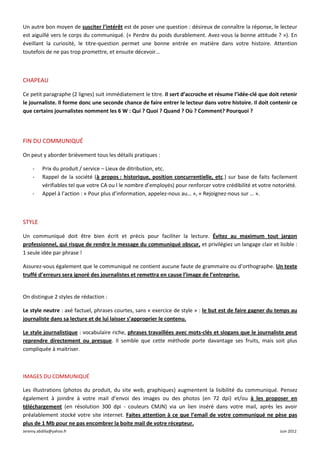 Un autre bon moyen de susciter l’intérêt est de poser une question : désireux de connaître la réponse, le lecteur
est aiguillé vers le corps du communiqué. (« Perdre du poids durablement. Avez-vous la bonne attitude ? »). En
éveillant la curiosité, le titre-question permet une bonne entrée en matière dans votre histoire. Attention
toutefois de ne pas trop promettre, et ensuite décevoir…



CHAPEAU

Ce petit paragraphe (2 lignes) suit immédiatement le titre. Il sert d’accroche et résume l’idée-clé que doit retenir
le journaliste. Il forme donc une seconde chance de faire entrer le lecteur dans votre histoire. Il doit contenir ce
que certains journalistes nomment les 6 W : Qui ? Quoi ? Quand ? Où ? Comment? Pourquoi ?




FIN DU COMMUNIQUÉ

On peut y aborder brièvement tous les détails pratiques :

     -    Prix du produit / service – Lieux de ditribution, etc.
     -    Rappel de la société (à propos : historique, position concurrentielle, etc.) sur base de faits facilement
          vérifiables tel que votre CA ou l le nombre d’employés) pour renforcer votre crédibilité et votre notoriété.
     -    Appel à l’action : « Pour plus d’information, appelez-nous au… », « Rejoignez-nous sur … ».



STYLE

Un communiqué doit être bien écrit et précis pour faciliter la lecture. Évitez au maximum tout jargon
professionnel, qui risque de rendre le message du communiqué obscur, et privilégiez un langage clair et lisible :
1 seule idée par phrase !

Assurez-vous également que le communiqué ne contient aucune faute de grammaire ou d’orthographe. Un texte
truffé d’erreurs sera ignoré des journalistes et remettra en cause l’image de l’entreprise.


On distingue 2 styles de rédaction :

Le style neutre : axé factuel, phrases courtes, sans « exercice de style » : le but est de faire gagner du temps au
journaliste dans sa lecture et de lui laisser s’approprier le contenu.

Le style journalistique : vocabulaire riche, phrases travaillées avec mots-clés et slogans que le journaliste peut
reprendre directement ou presque. Il semble que cette méthode porte davantage ses fruits, mais soit plus
compliquée à maitriser.



IMAGES DU COMMUNIQUÉ

Les illustrations (photos du produit, du site web, graphiques) augmentent la lisibilité du communiqué. Pensez
également à joindre à votre mail d’envoi des images ou des photos (en 72 dpi) et/ou à les proposer en
téléchargement (en résolution 300 dpi - couleurs CMJN) via un lien inséré dans votre mail, après les avoir
préalablement stocké votre site internet. Faites attention à ce que l’email de votre communiqué ne pèse pas
plus de 1 Mb pour ne pas encombrer la boite mail de votre récepteur.
Jeremy.abdilla@yahoo.fr                                                                                       Juin 2012
 