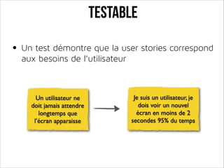 TESTABLE
• Un test démontre que la user stories correspond
aux besoins de l’utilisateur

Un utilisateur ne
doit jamais attendre
longtemps que
l’écran apparaisse

Je suis un utilisateur, je
dois voir un nouvel
écran en moins de 2
secondes 95% du temps

 