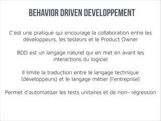 Behavior Driven Developpement
C’est une pratique qui encourage la collaboration entre les
développeurs, les testeurs et le Product Owner
!

BDD est un langage naturel qui en met en avant les
interactions du logiciel
!

Il limite la traduction entre le langage technique
(développeurs) et le langage métier (l’entreprise)
!

Permet d’automatiser les tests unitaires et de non- régression

 