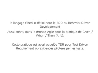 le langage Gherkin défini pour le BDD ou Behavior Driven
Developement
!

Aussi connu dans le monde Agile sous la pratique de Given /
When / Then (And).
!
!

Cette pratique est aussi appelée TDR pour Test Driven
Requirement ou exigences pilotées par les tests.

 