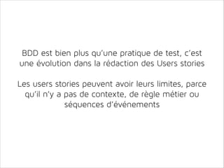 BDD est bien plus qu’une pratique de test, c’est
une évolution dans la rédaction des Users stories
!

Les users stories peuvent avoir leurs limites, parce
qu’il n’y a pas de contexte, de règle métier ou
séquences d’événements

 