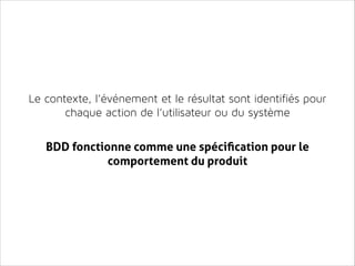 Le contexte, l’événement et le résultat sont identifiés pour
chaque action de l’utilisateur ou du système
!
!

BDD fonctionne comme une spéciﬁcation pour le
comportement du produit

 