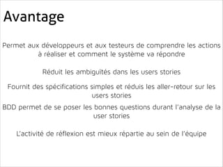 Avantage
!

Permet aux développeurs et aux testeurs de comprendre les actions
à réaliser et comment le système va répondre
!
!
!

Réduit les ambiguïtés dans les users stories
!
!

Fournit des spécifications simples et réduis les aller-retour sur les
users stories
!

BDD permet de se poser les bonnes questions durant l’analyse de la
user stories
!
!
!

L’activité de réflexion est mieux répartie au sein de l’équipe

 