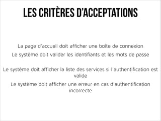 Les critères d’acceptations
La page d’accueil doit afficher une boîte de connexion
!

Le système doit valider les identifiants et les mots de passe
!
!

Le système doit afficher la liste des services si l’authentification est
valide
!

Le système doit afficher une erreur en cas d’authentification
incorrecte

 