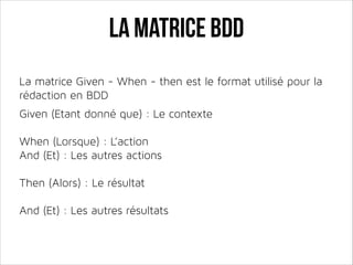La matrice BDD
La matrice Given - When - then est le format utilisé pour la
rédaction en BDD
!

Given (Etant donné que) : Le contexte
!

When (Lorsque) : L’action 
And (Et) : Les autres actions
!

Then (Alors) : Le résultat 
And (Et) : Les autres résultats

 