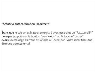 “Scénario authentiﬁcation incorrecte”	

!
!

Étant que je suis un utilisateur enregistré avec gerard et un “Password2*”
Lorsque j’appuie sur le bouton “connexion” ou la touche “Entrer”
Alors un message d’erreur est afﬁché à l’utilisateur ”votre identiﬁant doit
être une adresse email”
	


	


	


 