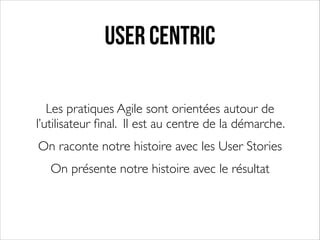 User Centric
Les pratiques Agile sont orientées autour de
l’utilisateur ﬁnal. Il est au centre de la démarche. 	

On raconte notre histoire avec les User Stories	

On présente notre histoire avec le résultat

 