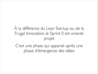 À la différence du Lean Startup ou de la
Frugal Innovation, le Sprint 0 est orienté
projet	

C’est une phase qui apparait après une
phase d’émergence des idées

 