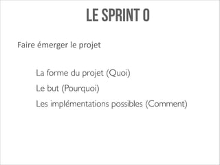 Le sprint 0
Faire	
  émerger	
  le	
  projet
La forme du projet (Quoi)	

Le but (Pourquoi) 	

Les implémentations possibles (Comment)

 