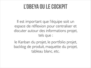 L’OBEYA OU LE COCKPIT
Il est important que l’équipe soit un
espace de réﬂexion pour centraliser et
discuter autour des informations projet,
tels que : 	

le Kanban du projet, le portfolio projet,
backlog de produit, maquette du projet,
tableau blanc, etc.

 