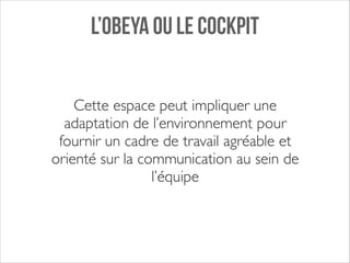 L’OBEYA OU LE COCKPIT
Cette espace peut impliquer une
adaptation de l’environnement pour
fournir un cadre de travail agréable et
orienté sur la communication au sein de
l’équipe

 