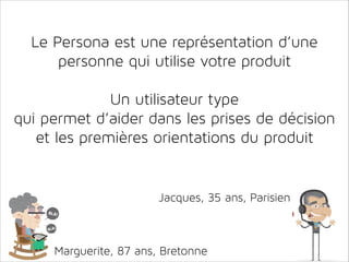 Le Persona est une représentation d’une
personne qui utilise votre produit
!

Un utilisateur type
qui permet d’aider dans les prises de décision
et les premières orientations du produit

Jacques, 35 ans, Parisien

Marguerite, 87 ans, Bretonne

 
