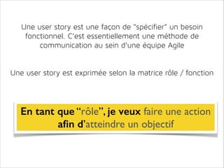 Une user story est une façon de “spécifier” un besoin
fonctionnel. C’est essentiellement une méthode de
communication au sein d’une équipe Agile
!
!

Une user story est exprimée selon la matrice rôle / fonction

En tant que “rôle”, je veux faire une action 	

aﬁn d’atteindre un objectif

 