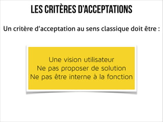 Les critères d’acceptations
Un critère d’acceptation au sens classique doit être :

!

Une vision utilisateur 
Ne pas proposer de solution
Ne pas être interne à la fonction

 