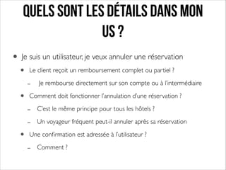 Quels sont les détails dans mon
US ?
• Je suis un utilisateur, je veux annuler une réservation	

•
•
•

Le client reçoit un remboursement complet ou partiel ?	


-

Je rembourse directement sur son compte ou à l’intermédiaire	


Comment doit fonctionner l’annulation d’une réservation ?	


-

C’est le même principe pour tous les hôtels ?	

Un voyageur fréquent peut-il annuler après sa réservation	


Une conﬁrmation est adressée à l’utilisateur ?	


-

Comment ?

 