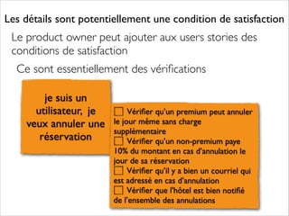 Les détails sont potentiellement une condition de satisfaction

Le product owner peut ajouter aux users stories des
conditions de satisfaction	

Ce sont essentiellement des vériﬁcations
je suis un
utilisateur, je
veux annuler une
réservation

Vériﬁer qu’un premium peut annuler
le jour même sans charge
supplémentaire	

Vériﬁer qu’un non-premium paye
10% du montant en cas d’annulation le
jour de sa réservation	

Vériﬁer qu’il y a bien un courriel qui
est adressé en cas d’annulation	

Vériﬁer que l'hôtel est bien notiﬁé
de l’ensemble des annulations

 