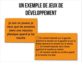 Un exemple de jeux de
développement
Je suis un joueur, je
veux que les ennemis
aient une réaction
physique quand je les
touche

Un ennemi bascule sur la gauche
quand je le touche sur la gauche et sur la
droite quand je le touche sur la droite	

Un ennemi bascule vers l’avant
quand je le touche au centre	

Un ennemi tombe en arrière quand
je le touche à la tête

 