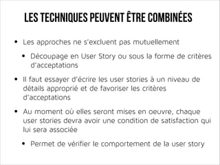 Les techniques peuvent être combinées

•

Les approches ne s’excluent pas mutuellement

•

Découpage en User Story ou sous la forme de critères
d’acceptations

•

Il faut essayer d’écrire les user stories à un niveau de
détails approprié et de favoriser les critères
d’acceptations

•

Au moment où elles seront mises en oeuvre, chaque
user stories devra avoir une condition de satisfaction qui
lui sera associée

•

Permet de vérifier le comportement de la user story

 