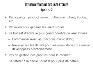 Atelier d’écriture des user stories
Sprint 0

•

Participants : product owner, utilisateurs, client, équipe,
etc.

•
•

Réflexion pour générer les users stories
Le but est d’écrire le plus grand nombre de user stories

- Commencer avec les fonctions macro (EPIC)
- travailler sur les détails pour les users stories qui seront
développées prochainement

•

Pas de gestion des priorités pour le moment
Se référer à la partie Sprint 0 pour plus de détails

 