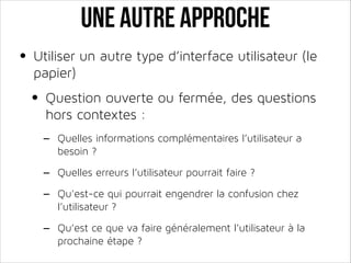 Une autre approche
• Utiliser un autre type d’interface utilisateur (le
papier)

• Question ouverte ou fermée, des questions
hors contextes :

-

Quelles informations complémentaires l’utilisateur a
besoin ?

-

Quelles erreurs l’utilisateur pourrait faire ?

-

Qu’est ce que va faire généralement l’utilisateur à la
prochaine étape ?

Qu'est-ce qui pourrait engendrer la confusion chez
l’utilisateur ?

 