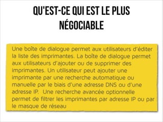 Qu'est-ce qui est le plus
négociable
Une boîte de dialogue permet aux utilisateurs d’éditer
la liste des imprimantes. La boîte de dialogue permet
aux utilisateurs d’ajouter ou de supprimer des
imprimantes. Un utilisateur peut ajouter une
imprimante par une recherche automatique ou
manuelle par le biais d’une adresse DNS ou d’une
adresse IP. Une recherche avancée optionnelle
permet de filtrer les imprimantes par adresse IP ou par
le masque de réseau

 