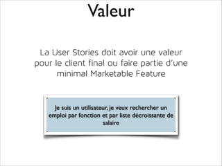 Valeur
La User Stories doit avoir une valeur
pour le client final ou faire partie d’une
minimal Marketable Feature

Je suis un utilisateur, je veux rechercher un
emploi par fonction et par liste décroissante de
salaire

 
