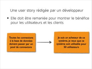 Une user story rédigée par un développeur

• Elle doit être remaniée pour montrer le bénéfice
pour les utilisateurs et les clients

Toutes les connexions
à la base de données
doivent passer par un
pool de connexions

Je suis un acheteur de ce
système, je veux que ce
système soit utilisable pour
50 utilisateurs

 