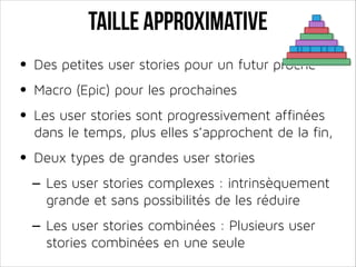 Taille approximative
• Des petites user stories pour un futur proche
• Macro (Epic) pour les prochaines
• Les user stories sont progressivement affinées

dans le temps, plus elles s’approchent de la fin,

• Deux types de grandes user stories
- Les user stories complexes : intrinsèquement
grande et sans possibilités de les réduire

- Les user stories combinées : Plusieurs user
stories combinées en une seule

 