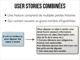User stories combinées
• Une Feature comprend de multiples petites histoires	

• Qui cachent souvent un grand nombre d’hypothèses
•Pour déposer un objet à vendre, vous
Je suis un vendeur, je
peux déposer des
objets à vendre

devez fournir plusieurs informations
concernant cet objet (description, nom,
date de ﬁn de la vente, etc.)	

• Certains éléments sont obligatoires,
d’autres sont optionnelles	

•Les éléments peuvent être mis à jour une
fois qu’ils ont été déposés	

• Une vente peut être annulée

 