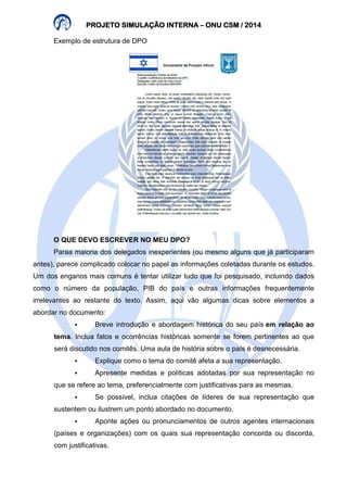 PROJETO PPPRRROOOJJJEEETTTOOO SSSSIIIIMMMMUUUULLLLAAAAÇÇÇÇÃÃÃÃOOOO IIIINNNNTTTTEEEERRRRNNNNAAAA – OOOONNNNUUUU CCCCSSSSMMMM //// 2222000011114444 
Exemplo de estrutura de DPO 
O QUE DEVO ESCREVER NO MEU DPO? 
Paraa maioria dos delegados inexperientes (ou mesmo alguns que já participaram 
antes), parece complicado colocar no papel as informações coletadas durante os estudos. 
Um dos enganos mais comuns é tentar utilizar tudo que foi pesquisado, incluindo dados 
como o número da população, PIB do país e outras informações frequentemente 
irrelevantes ao restante do texto. Assim, aqui vão algumas dicas sobre elementos a 
abordar no documento: 
 Breve introdução e abordagem histórica do seu país em relação ao 
tema. Inclua fatos e ocorrências históricas somente se forem pertinentes ao que 
será discutido nos comitês. Uma aula de história sobre o país é desnecessária. 
 Explique como o tema do comitê afeta a sua representação. 
 Apresente medidas e políticas adotadas por sua representação no 
que se refere ao tema, preferencialmente com justificativas para as mesmas. 
 Se possível, inclua citações de líderes de sua representação que 
sustentem ou ilustrem um ponto abordado no documento. 
 Aponte ações ou pronunciamentos de outros agentes internacionais 
(países e organizações) com os quais sua representação concorda ou discorda, 
com justificativas. 
 