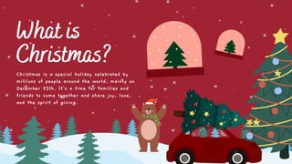 What is
Christmas?
Christmas is a special holiday celebrated by
millions of people around the world, mainly on
December 25th. It's a time for families and
friends to come together and share joy, love,
and the spirit of giving.
 